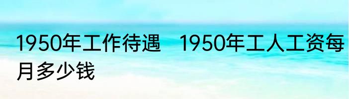 1950年工作待遇   1950年工人工资每月多少钱