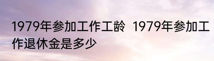 1979年参加工作工龄  1979年参加工作退休金是多少