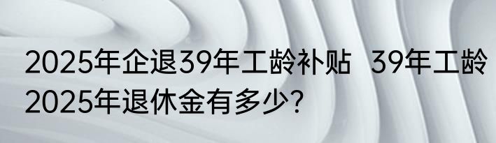2025年企退39年工龄补贴  39年工龄2025年退休金有多少？
