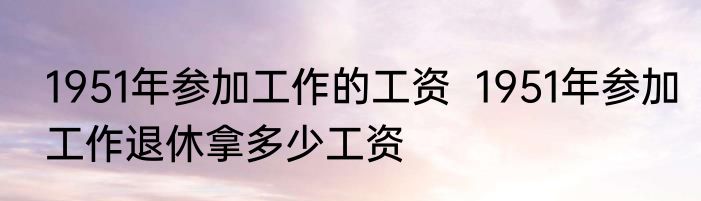 1951年参加工作的工资  1951年参加工作退休拿多少工资