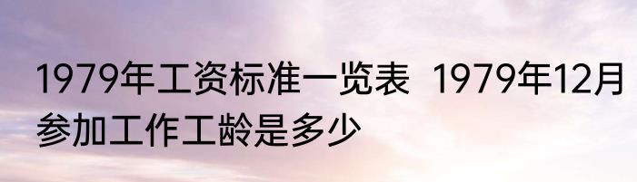 1979年工资标准一览表  1979年12月参加工作工龄是多少