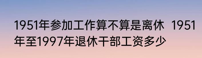 1951年参加工作算不算是离休  1951年至1997年退休干部工资多少