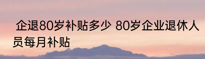  企退80岁补贴多少 80岁企业退休人员每月补贴