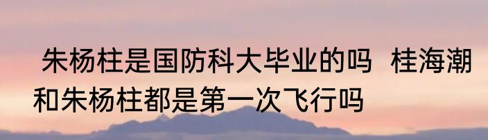  朱杨柱是国防科大毕业的吗  桂海潮和朱杨柱都是第一次飞行吗