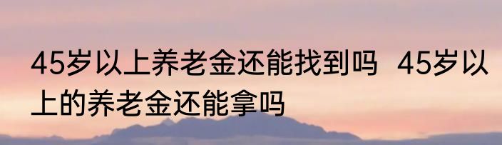 45岁以上养老金还能找到吗  45岁以上的养老金还能拿吗