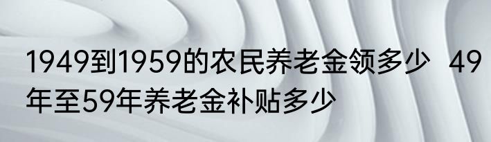 1949到1959的农民养老金领多少  49年至59年养老金补贴多少