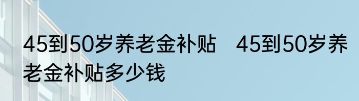 45到50岁养老金补贴   45到50岁养老金补贴多少钱