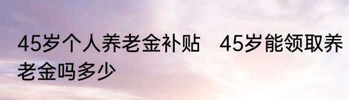 45岁个人养老金补贴   45岁能领取养老金吗多少