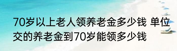 70岁以上老人领养老金多少钱 单位交的养老金到70岁能领多少钱