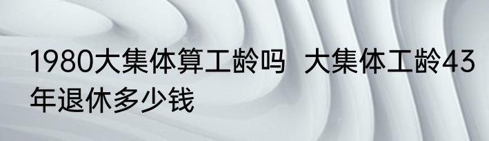 1980大集体算工龄吗  大集体工龄43年退休多少钱