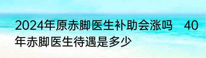 2024年原赤脚医生补助会涨吗   40年赤脚医生待遇是多少