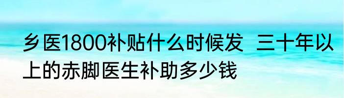 乡医1800补贴什么时候发  三十年以上的赤脚医生补助多少钱