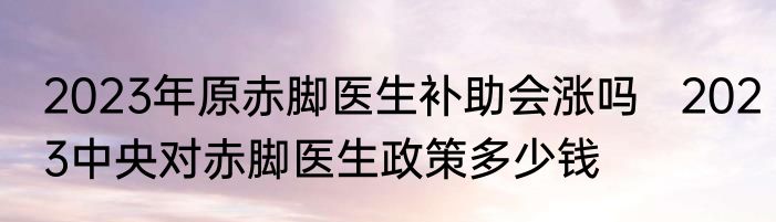 2023年原赤脚医生补助会涨吗   2023中央对赤脚医生政策多少钱
