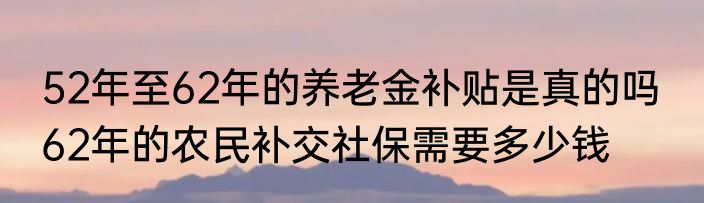 52年至62年的养老金补贴是真的吗  62年的农民补交社保需要多少钱