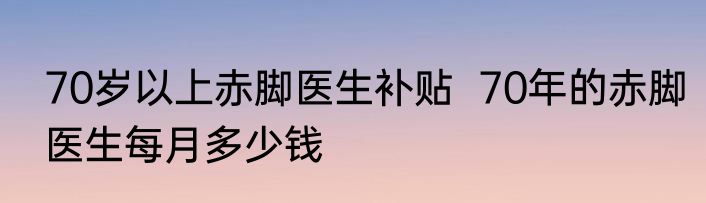 70岁以上赤脚医生补贴  70年的赤脚医生每月多少钱