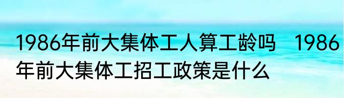 1986年前大集体工人算工龄吗   1986年前大集体工招工政策是什么