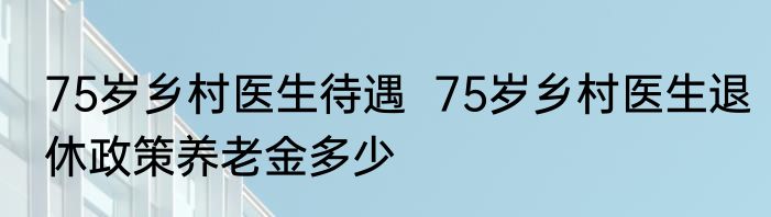 75岁乡村医生待遇  75岁乡村医生退休政策养老金多少