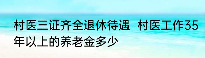 村医三证齐全退休待遇  村医工作35年以上的养老金多少