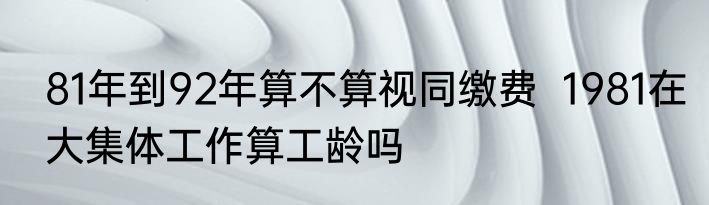 81年到92年算不算视同缴费  1981在大集体工作算工龄吗