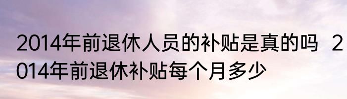 2014年前退休人员的补贴是真的吗  2014年前退休补贴每个月多少