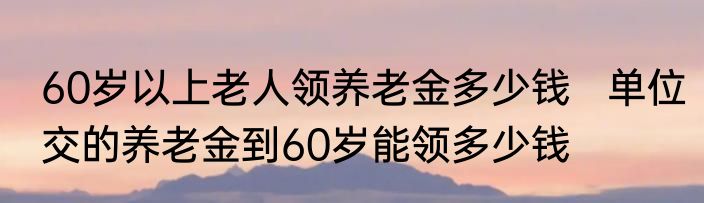 60岁以上老人领养老金多少钱   单位交的养老金到60岁能领多少钱