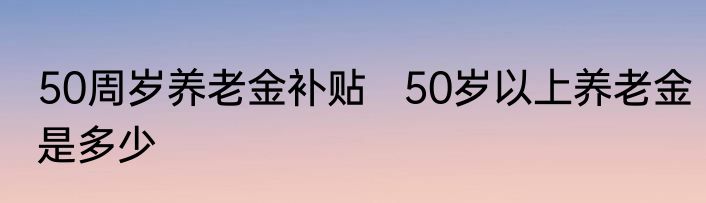 50周岁养老金补贴   50岁以上养老金是多少