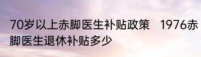 70岁以上赤脚医生补贴政策   1976赤脚医生退休补贴多少