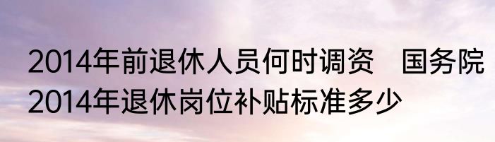 2014年前退休人员何时调资   国务院2014年退休岗位补贴标准多少