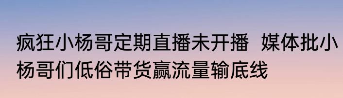 疯狂小杨哥定期直播未开播  媒体批小杨哥们低俗带货赢流量输底线 