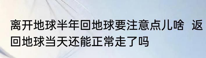 离开地球半年回地球要注意点儿啥  返回地球当天还能正常走了吗