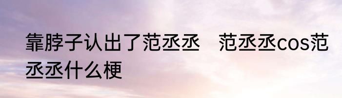 靠脖子认出了范丞丞   范丞丞cos范丞丞什么梗
