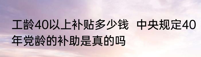 工龄40以上补贴多少钱  中央规定40年党龄的补助是真的吗