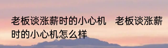 老板谈涨薪时的小心机   	老板谈涨薪时的小心机怎么样