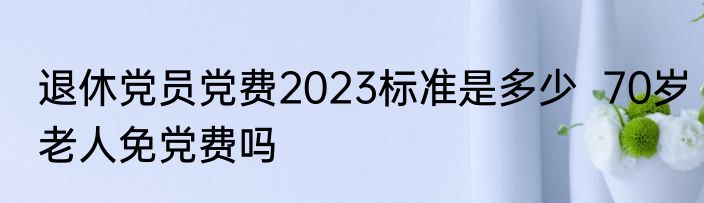 退休党员党费2023标准是多少  70岁老人免党费吗