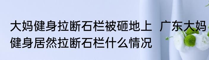大妈健身拉断石栏被砸地上  广东大妈健身居然拉断石栏什么情况