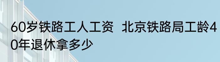 60岁铁路工人工资  北京铁路局工龄40年退休拿多少