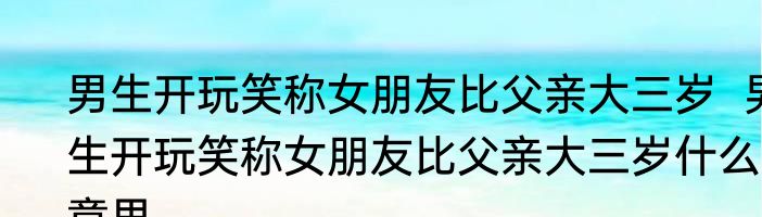 男生开玩笑称女朋友比父亲大三岁  男生开玩笑称女朋友比父亲大三岁什么意思