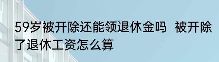 59岁被开除还能领退休金吗  被开除了退休工资怎么算