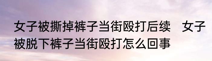 女子被撕掉裤子当街殴打后续   女子被脱下裤子当街殴打怎么回事