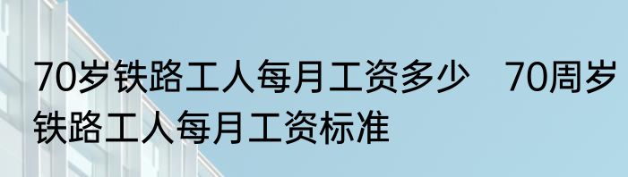 70岁铁路工人每月工资多少   70周岁铁路工人每月工资标准