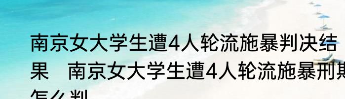 南京女大学生遭4人轮流施暴判决结果   南京女大学生遭4人轮流施暴刑期怎么判