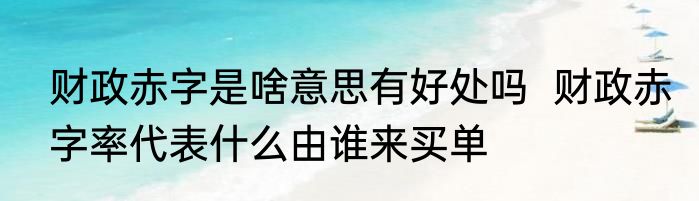 财政赤字是啥意思有好处吗  财政赤字率代表什么由谁来买单
