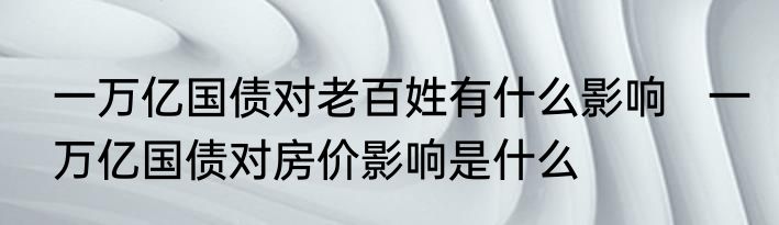 一万亿国债对老百姓有什么影响   一万亿国债对房价影响是什么 