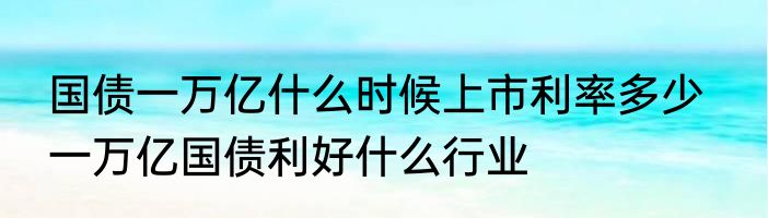 国债一万亿什么时候上市利率多少   一万亿国债利好什么行业