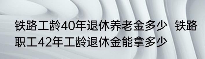 铁路工龄40年退休养老金多少  铁路职工42年工龄退休金能拿多少