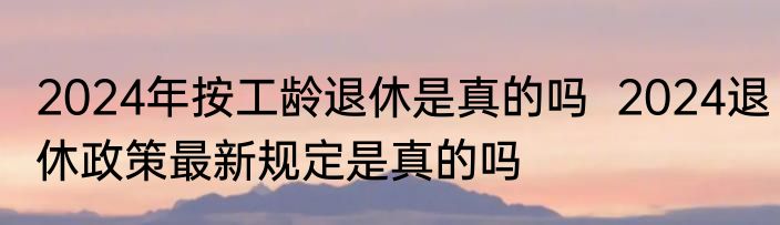 2024年按工龄退休是真的吗  2024退休政策最新规定是真的吗