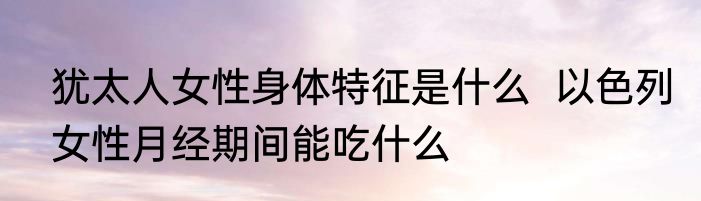 犹太人女性身体特征是什么  以色列女性月经期间能吃什么
