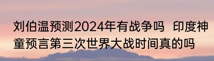 刘伯温预测2024年有战争吗  印度神童预言第三次世界大战时间真的吗