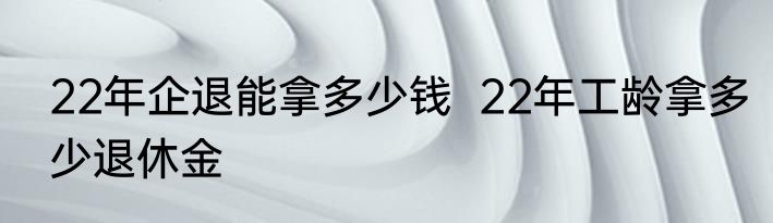 22年企退能拿多少钱  22年工龄拿多少退休金