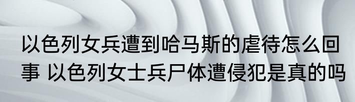 以色列女兵遭到哈马斯的虐待怎么回事 以色列女士兵尸体遭侵犯是真的吗